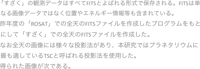 　「すざく」の観測データはすべてFITSとよばれる形式で保存される。FITSは単なる画像データではなく位置やエネルギー情報等も含まれている。
　 昨年度の「ROSAT」での全天のFITSファイルを作成したプログラムをもとにして「すざく」での全天のFITSファイルを作成した。
　 なお全天の画像には様々な投影法があり、本研究ではプラネタリウムに最も適しているTSCと呼ばれる投影法を使用した。
　 得られた画像が次である。



