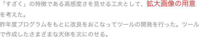 「すざく」の特徴である高感度さを見せる工夫として、拡大画像の用意を考えた。
昨年度プログラムをもとに改良をおこなってツールの開発を行った。ツールで作成したさまざまな天体を次にのせる。
